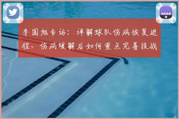 李国旭专访：详解球队伤病恢复进程，伤病缓解后如何重点完善技战术体系