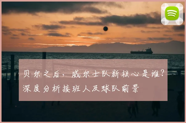 贝尔之后，威尔士队新核心是谁？深度分析接班人及球队前景