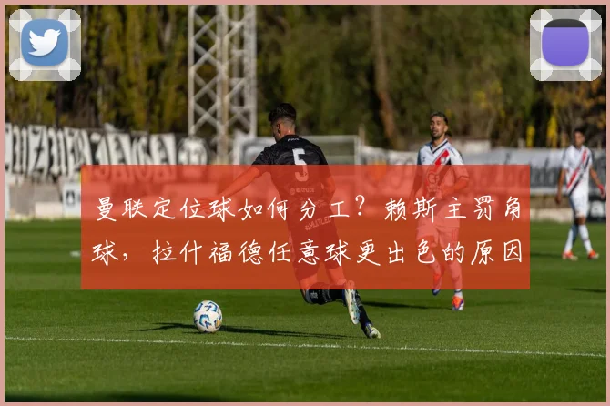 曼联定位球如何分工?赖斯主罚角球,拉什福德任意球更出色的原因解析